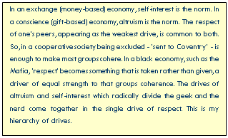 Text Box: In an exchange (money-based) economy, self-interest is the norm. In a conscience (gift-based) economy, altruism is the norm. The respect of one’s peers, appearing as the weakest drive, is common to both. So, in a cooperative society being excluded - ‘sent to Coventry’ - is enough to make most groups cohere. In a black economy, such as the Mafia, ‘respect’ becomes something that is taken rather than given, a driver of equal strength to that groups coherence. The drives of altruism and self-interest which radically divide the geek and the nerd come together in the single drive of respect. This is my hierarchy of drives.

